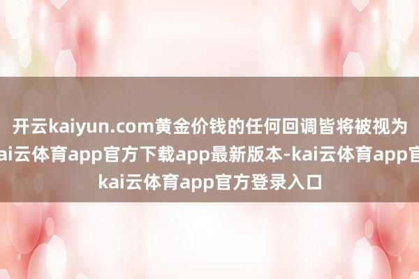 开云kaiyun.com黄金价钱的任何回调皆将被视为买入契机-kai云体育app官方下载app最新版本-kai云体育app官方登录入口