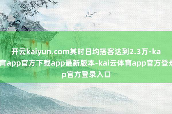 开云kaiyun.com其时日均搭客达到2.3万-kai云体育app官方下载app最新版本-kai云体育app官方登录入口