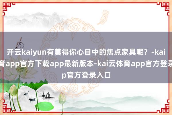 开云kaiyun有莫得你心目中的焦点家具呢?-kai云体育app官方下载app最新版本-kai云体育app官方登录入口