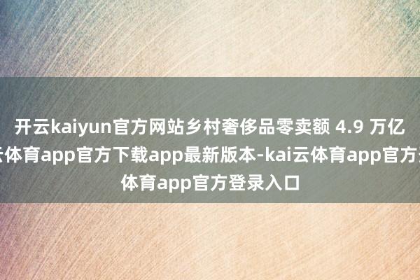 开云kaiyun官方网站乡村奢侈品零卖额 4.9 万亿元-kai云体育app官方下载app最新版本-kai云体育app官方登录入口
