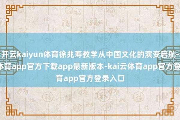 开云kaiyun体育徐兆寿教学从中国文化的演变启航-kai云体育app官方下载app最新版本-kai云体育app官方登录入口
