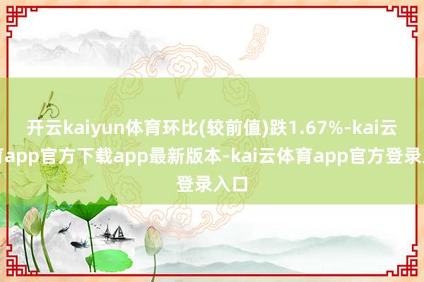 开云kaiyun体育环比(较前值)跌1.67%-kai云体育app官方下载app最新版本-kai云体育app官方登录入口