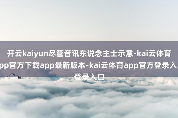 开云kaiyun尽管音讯东说念主士示意-kai云体育app官方下载app最新版本-kai云体育app官方登录入口