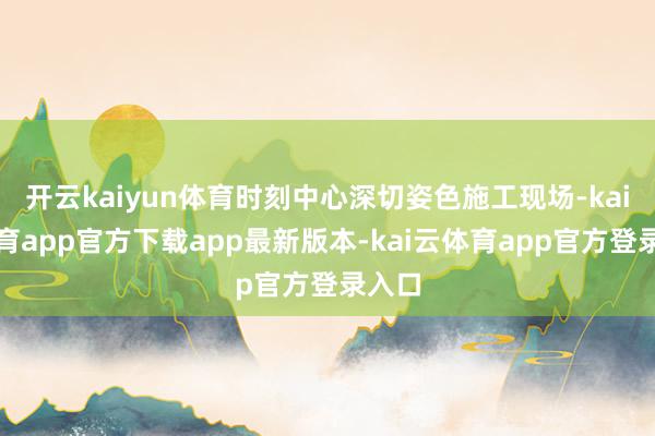 开云kaiyun体育时刻中心深切姿色施工现场-kai云体育app官方下载app最新版本-kai云体育app官方登录入口