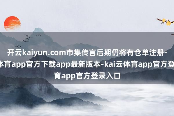 开云kaiyun.com市集传言后期仍将有仓单注册-kai云体育app官方下载app最新版本-kai云体育app官方登录入口
