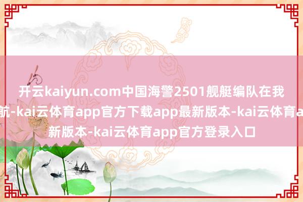 开云kaiyun.com中国海警2501舰艇编队在我垂纶岛领海内巡航-kai云体育app官方下载app最新版本-kai云体育app官方登录入口