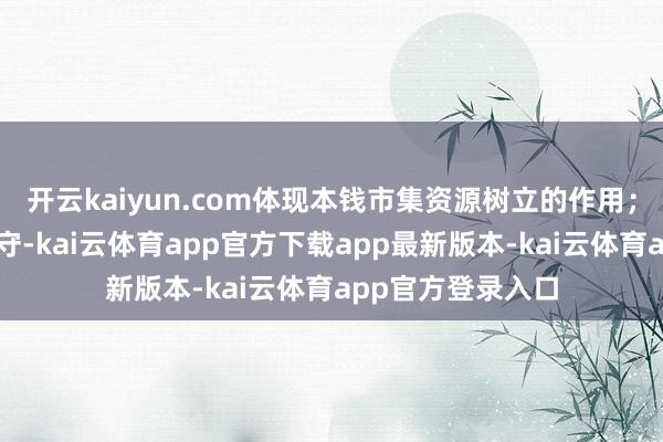 开云kaiyun.com体现本钱市集资源树立的作用;四是关爱社会职守-kai云体育app官方下载app最新版本-kai云体育app官方登录入口
