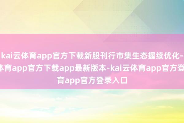 kai云体育app官方下载新股刊行市集生态握续优化-kai云体育app官方下载app最新版本-kai云体育app官方登录入口