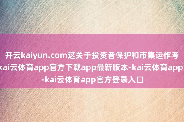 开云kaiyun.com这关于投资者保护和市集运作考究至关进军-kai云体育app官方下载app最新版本-kai云体育app官方登录入口