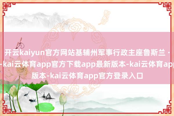 开云kaiyun官方网站基辅州军事行政主座鲁斯兰 · 克拉夫琴科称-kai云体育app官方下载app最新版本-kai云体育app官方登录入口