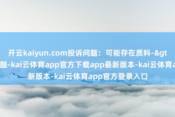 开云kaiyun.com投诉问题:可能存在质料->冒充及格家具问题-kai云体育app官方下载app最新版本-kai云体育app官方登录入口