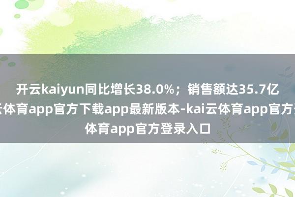 开云kaiyun同比增长38.0%；销售额达35.7亿元-kai云体育app官方下载app最新版本-kai云体育app官方登录入口