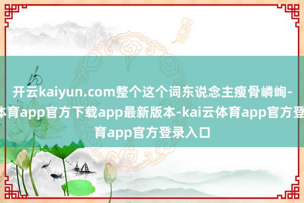 开云kaiyun.com整个这个词东说念主瘦骨嶙峋-kai云体育app官方下载app最新版本-kai云体育app官方登录入口