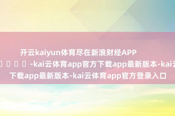 开云kaiyun体育尽在新浪财经APP            													-kai云体育app官方下载app最新版本-kai云体育app官方登录入口