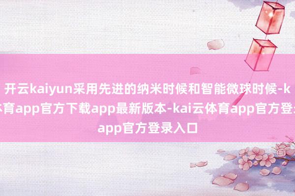 开云kaiyun采用先进的纳米时候和智能微球时候-kai云体育app官方下载app最新版本-kai云体育app官方登录入口