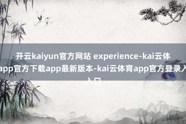 开云kaiyun官方网站 experience-kai云体育app官方下载app最新版本-kai云体育app官方登录入口