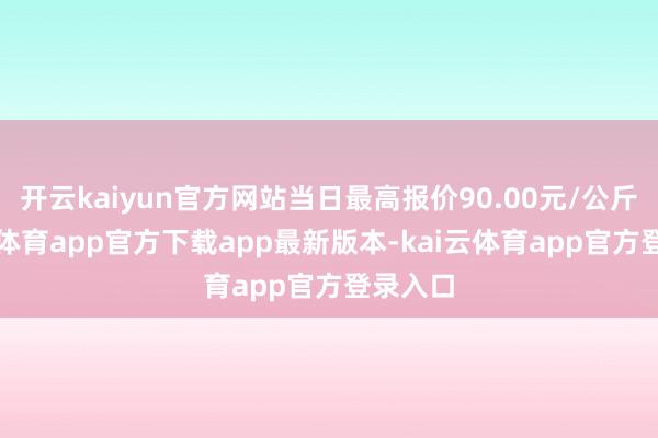 开云kaiyun官方网站当日最高报价90.00元/公斤-kai云体育app官方下载app最新版本-kai云体育app官方登录入口