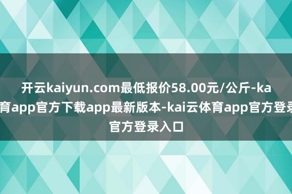 开云kaiyun.com最低报价58.00元/公斤-kai云体育app官方下载app最新版本-kai云体育app官方登录入口