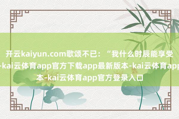 开云kaiyun.com歌颂不已：“我什么时辰能享受这种群众待遇-kai云体育app官方下载app最新版本-kai云体育app官方登录入口