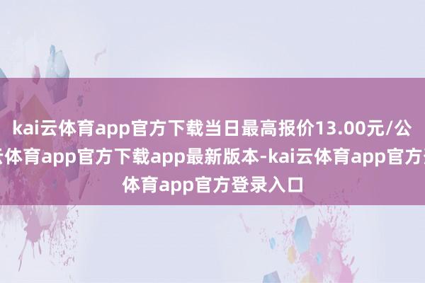 kai云体育app官方下载当日最高报价13.00元/公斤-kai云体育app官方下载app最新版本-kai云体育app官方登录入口