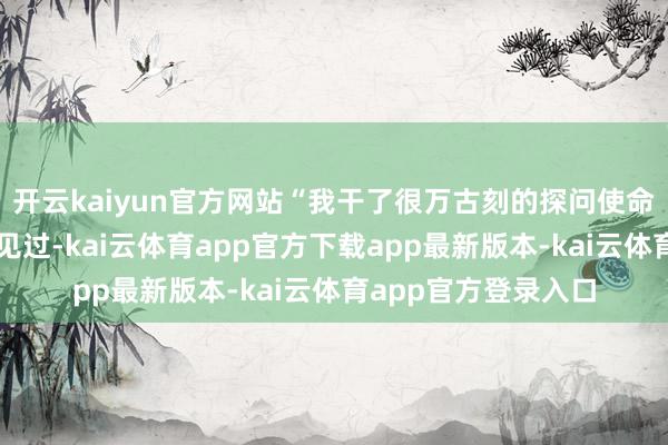 开云kaiyun官方网站“我干了很万古刻的探问使命但这种我从来齐没见过-kai云体育app官方下载app最新版本-kai云体育app官方登录入口