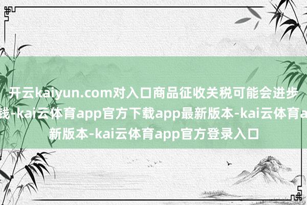 开云kaiyun.com对入口商品征收关税可能会进步好意思国企业本钱-kai云体育app官方下载app最新版本-kai云体育app官方登录入口