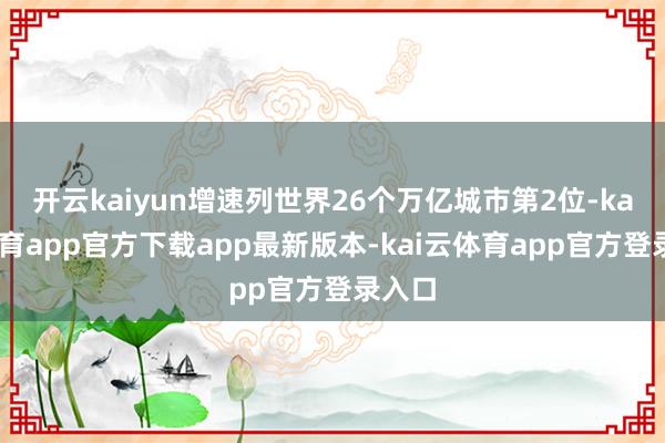 开云kaiyun增速列世界26个万亿城市第2位-kai云体育app官方下载app最新版本-kai云体育app官方登录入口