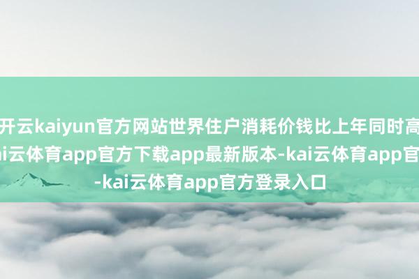 开云kaiyun官方网站世界住户消耗价钱比上年同时高潮0.3%-kai云体育app官方下载app最新版本-kai云体育app官方登录入口