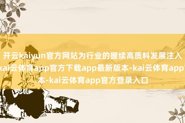 开云kaiyun官方网站为行业的握续高质料发展注入聪惠与活力-kai云体育app官方下载app最新版本-kai云体育app官方登录入口