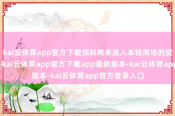 kai云体育app官方下载预料将来流入本钱商场的资金将越来越多-kai云体育app官方下载app最新版本-kai云体育app官方登录入口