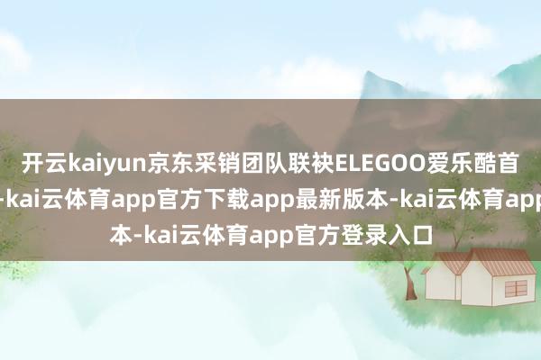 开云kaiyun京东采销团队联袂ELEGOO爱乐酷首创东谈主陈波-kai云体育app官方下载app最新版本-kai云体育app官方登录入口