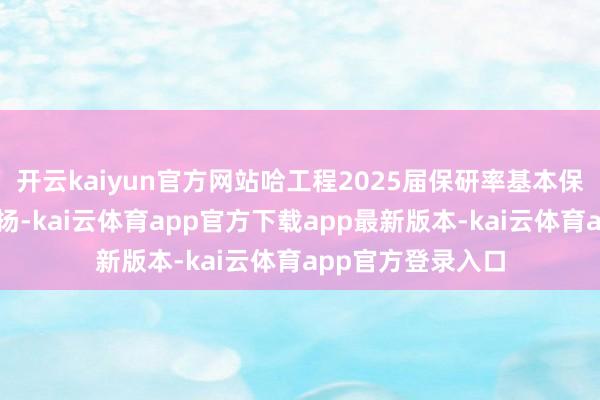 开云kaiyun官方网站哈工程2025届保研率基本保握了上一届的发扬-kai云体育app官方下载app最新版本-kai云体育app官方登录入口