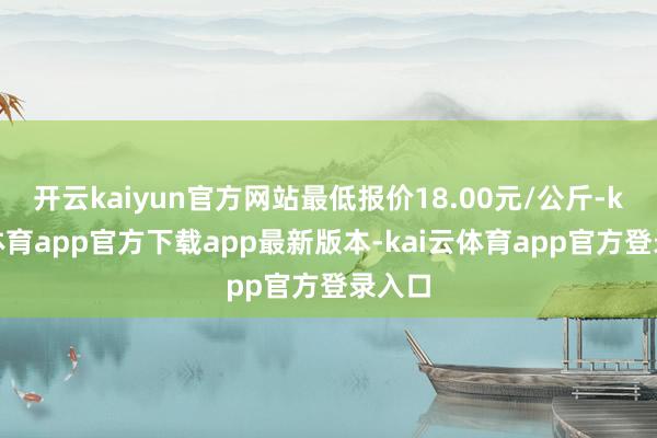开云kaiyun官方网站最低报价18.00元/公斤-kai云体育app官方下载app最新版本-kai云体育app官方登录入口