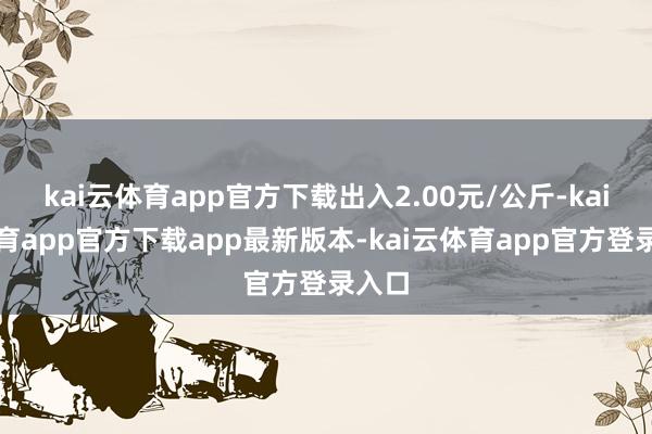 kai云体育app官方下载出入2.00元/公斤-kai云体育app官方下载app最新版本-kai云体育app官方登录入口