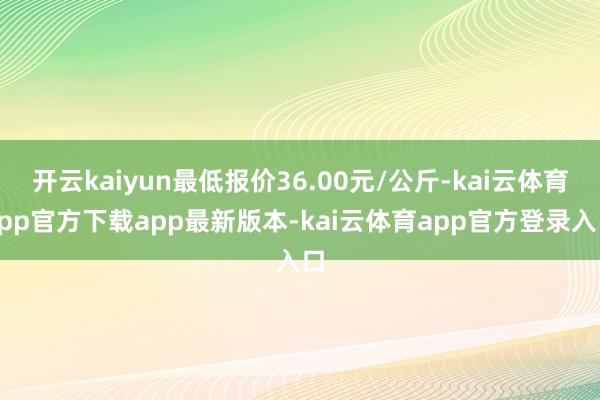 开云kaiyun最低报价36.00元/公斤-kai云体育app官方下载app最新版本-kai云体育app官方登录入口