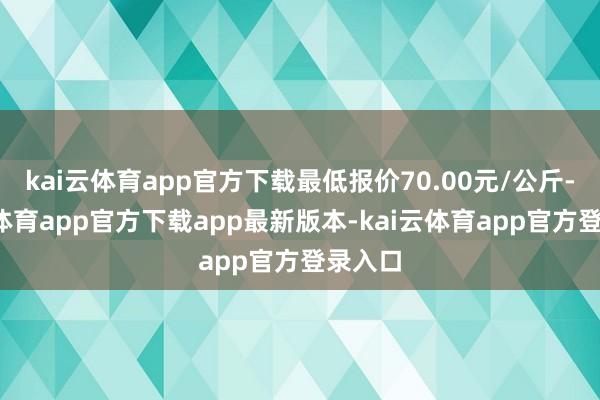 kai云体育app官方下载最低报价70.00元/公斤-kai云体育app官方下载app最新版本-kai云体育app官方登录入口