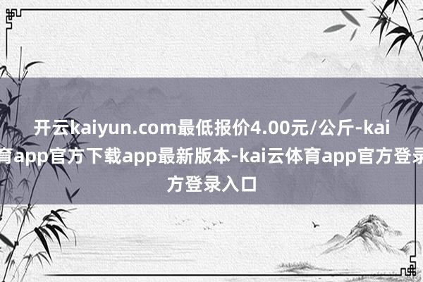 开云kaiyun.com最低报价4.00元/公斤-kai云体育app官方下载app最新版本-kai云体育app官方登录入口