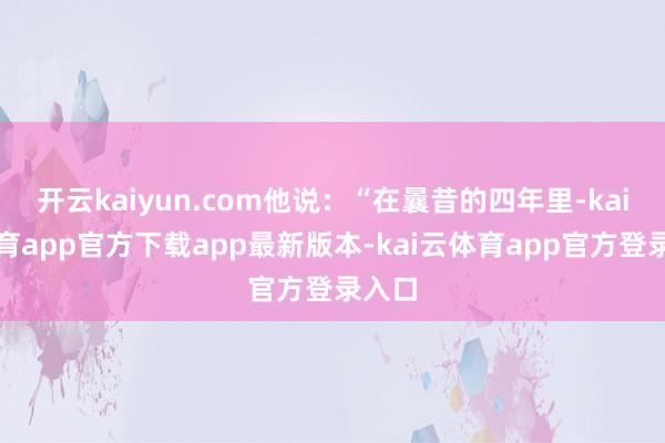 开云kaiyun.com他说：“在曩昔的四年里-kai云体育app官方下载app最新版本-kai云体育app官方登录入口