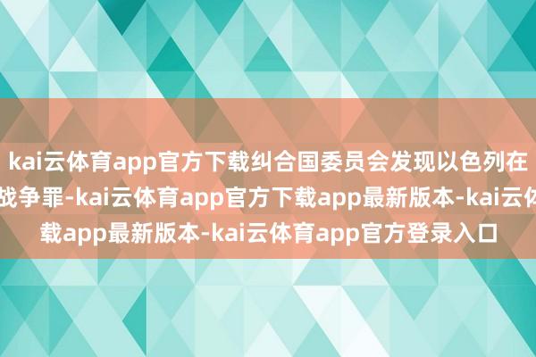 kai云体育app官方下载纠合国委员会发现以色列在加沙冲破时代犯下了战争罪-kai云体育app官方下载app最新版本-kai云体育app官方登录入口