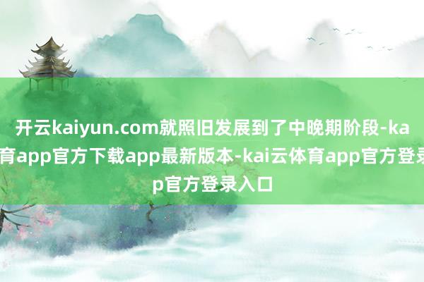 开云kaiyun.com就照旧发展到了中晚期阶段-kai云体育app官方下载app最新版本-kai云体育app官方登录入口