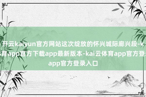 开云kaiyun官方网站这次绽放的怀兴城际廊兴段-kai云体育app官方下载app最新版本-kai云体育app官方登录入口