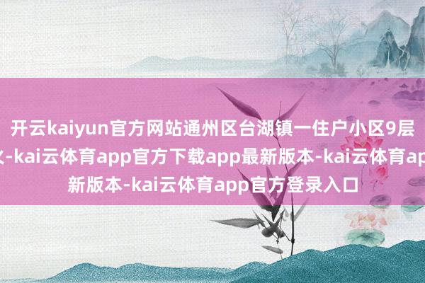 开云kaiyun官方网站通州区台湖镇一住户小区9层楼谈内发生失火-kai云体育app官方下载app最新版本-kai云体育app官方登录入口