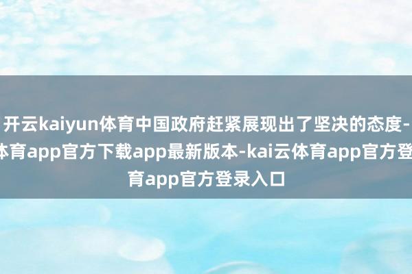 开云kaiyun体育中国政府赶紧展现出了坚决的态度-kai云体育app官方下载app最新版本-kai云体育app官方登录入口