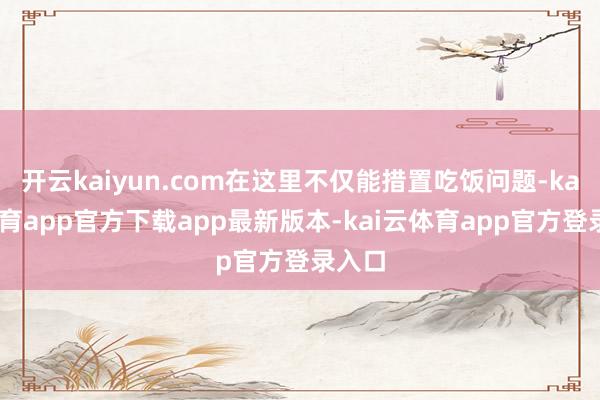 开云kaiyun.com在这里不仅能措置吃饭问题-kai云体育app官方下载app最新版本-kai云体育app官方登录入口