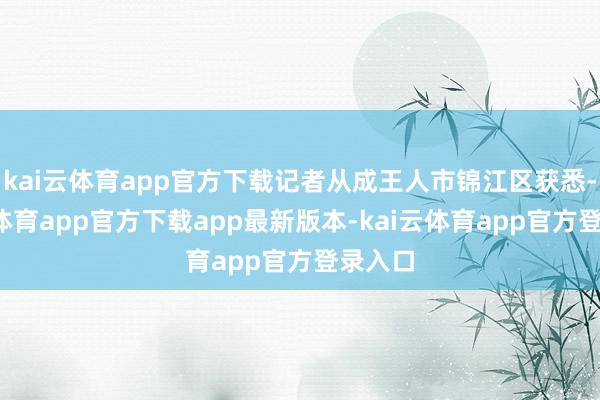 kai云体育app官方下载记者从成王人市锦江区获悉-kai云体育app官方下载app最新版本-kai云体育app官方登录入口