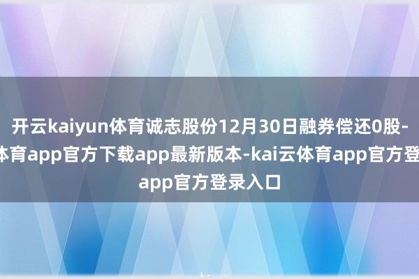 开云kaiyun体育诚志股份12月30日融券偿还0股-kai云体育app官方下载app最新版本-kai云体育app官方登录入口