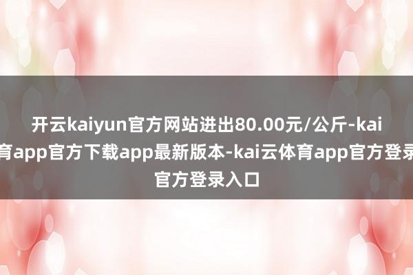 开云kaiyun官方网站进出80.00元/公斤-kai云体育app官方下载app最新版本-kai云体育app官方登录入口