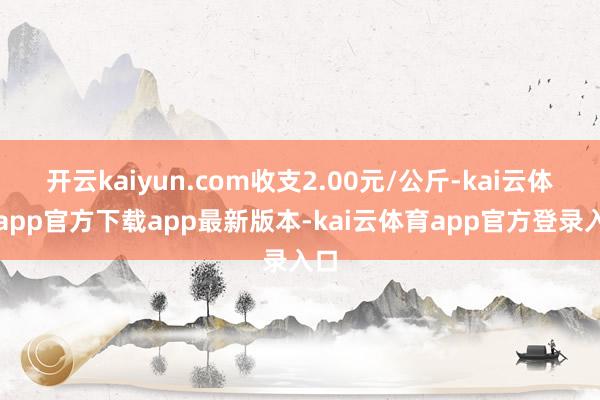 开云kaiyun.com收支2.00元/公斤-kai云体育app官方下载app最新版本-kai云体育app官方登录入口