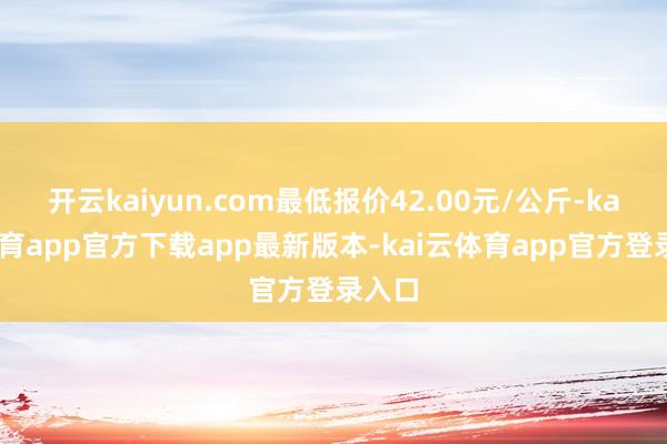 开云kaiyun.com最低报价42.00元/公斤-kai云体育app官方下载app最新版本-kai云体育app官方登录入口