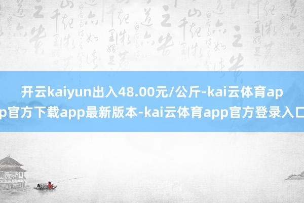 开云kaiyun出入48.00元/公斤-kai云体育app官方下载app最新版本-kai云体育app官方登录入口